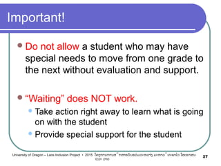 Important!
Do not allow a student who may have
special needs to move from one grade to
the next without evaluation and support.
“Waiting” does NOT work.
Take action right away to learn what is going
on with the student
Provide special support for the student
27University of Oregon – Laos Inclusion Project • 2015 ໂຄງການການສຶກສາຮຽນຮ່ວມລະຫວ່າງ ມະຫາວິທະຍາໄລ ໂອເຣກອນ
ແລະ ລາວ
 