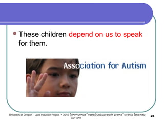 These children depend on us to speak
for them.
28University of Oregon – Laos Inclusion Project • 2015 ໂຄງການການສຶກສາຮຽນຮ່ວມລະຫວ່າງ ມະຫາວິທະຍາໄລ ໂອເຣກອນ
ແລະ ລາວ
 