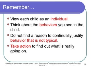 Remember…
View each child as an individual.
Think about the behaviors you see in the
child.
Do not find a reason to continually justify
behavior that is not typical.
Take action to find out what is really
going on.
3University of Oregon – Laos Inclusion Project • 2015 ໂຄງການການສຶກສາຮຽນຮ່ວມລະຫວ່າງ ມະຫາວິທະຍາໄລ ໂອເຣກອນ
ແລະ ລາວ
 
