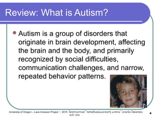 Review: What is Autism?
Autism is a group of disorders that
originate in brain development, affecting
the brain and the body, and primarily
recognized by social difficulties,
communication challenges, and narrow,
repeated behavior patterns.
4University of Oregon – Laos Inclusion Project • 2015 ໂຄງການການສຶກສາຮຽນຮ່ວມລະຫວ່າງ ມະຫາວິທະຍາໄລ ໂອເຣກອນ
ແລະ ລາວ
 