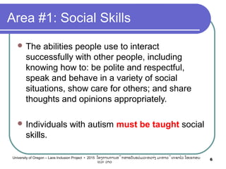 Area #1: Social Skills
 The abilities people use to interact
successfully with other people, including
knowing how to: be polite and respectful,
speak and behave in a variety of social
situations, show care for others; and share
thoughts and opinions appropriately.
 Individuals with autism must be taught social
skills.
6University of Oregon – Laos Inclusion Project • 2015 ໂຄງການການສຶກສາຮຽນຮ່ວມລະຫວ່າງ ມະຫາວິທະຍາໄລ ໂອເຣກອນ
ແລະ ລາວ
 