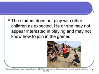 The student does not play with other
children as expected. He or she may not
appear interested in playing and may not
know how to join in the games.
7University of Oregon – Laos Inclusion Project • 2015 ໂຄງການການສຶກສາຮຽນຮ່ວມລະຫວ່າງ ມະຫາວິທະຍາໄລ ໂອເຣກອນ
ແລະ ລາວ
 