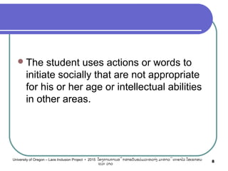 The student uses actions or words to
initiate socially that are not appropriate
for his or her age or intellectual abilities
in other areas.
8University of Oregon – Laos Inclusion Project • 2015 ໂຄງການການສຶກສາຮຽນຮ່ວມລະຫວ່າງ ມະຫາວິທະຍາໄລ ໂອເຣກອນ
ແລະ ລາວ
 