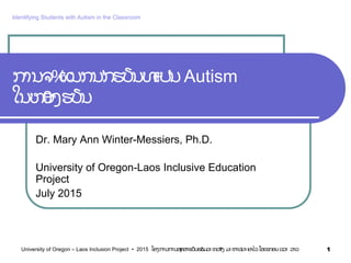 ການຈ%ແນກນ'ກຮຽນທ+ເປ'ນAutism
ໃນຫ0ອງຮຽນ
Dr. Mary Ann Winter-Messiers, Ph.D.
University of Oregon-Laos Inclusive Education
Project
July 2015
1University of Oregon – Laos Inclusion Project • 2015 ໂຄງການການສyກສາຮຽນຮ7ວມລະຫວ7າງ ມະຫາວiທະຍາໄລໂອເຣກອນ ແລະ ລາວ
Identifying Students with Autism in the Classroom
 