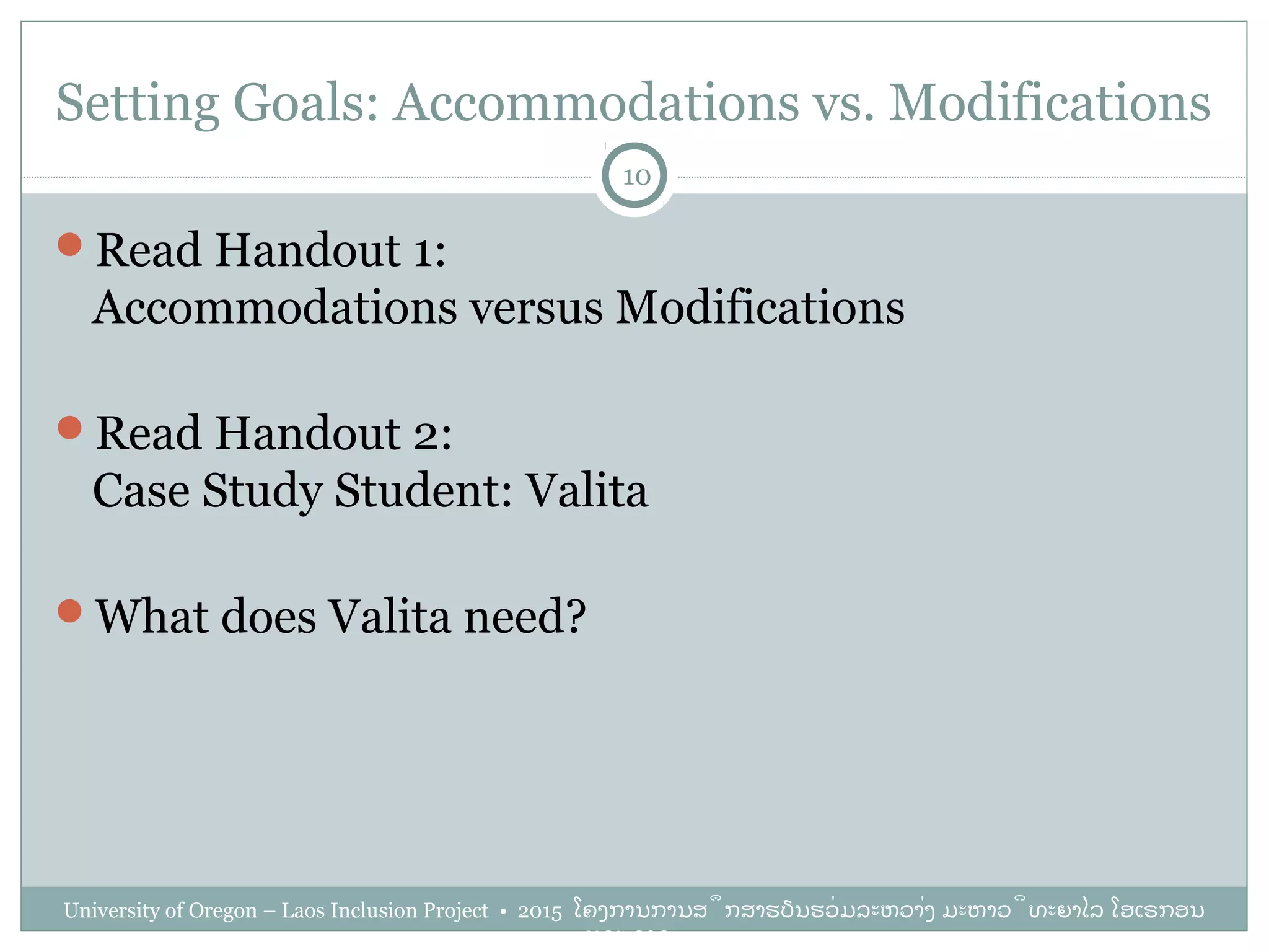 Setting Goals: Accommodations vs. Modifications
University of Oregon – Laos Inclusion Project • 2015 ໂຄງການການສຶກສາຮຽນຮ່ວມລະຫວ່າງ ມະຫາວິທະຍາໄລ ໂອເຣກອນ
ແລະ ລາວ
10
Read Handout 1:
Accommodations versus Modifications
Read Handout 2:
Case Study Student: Valita
What does Valita need?
 