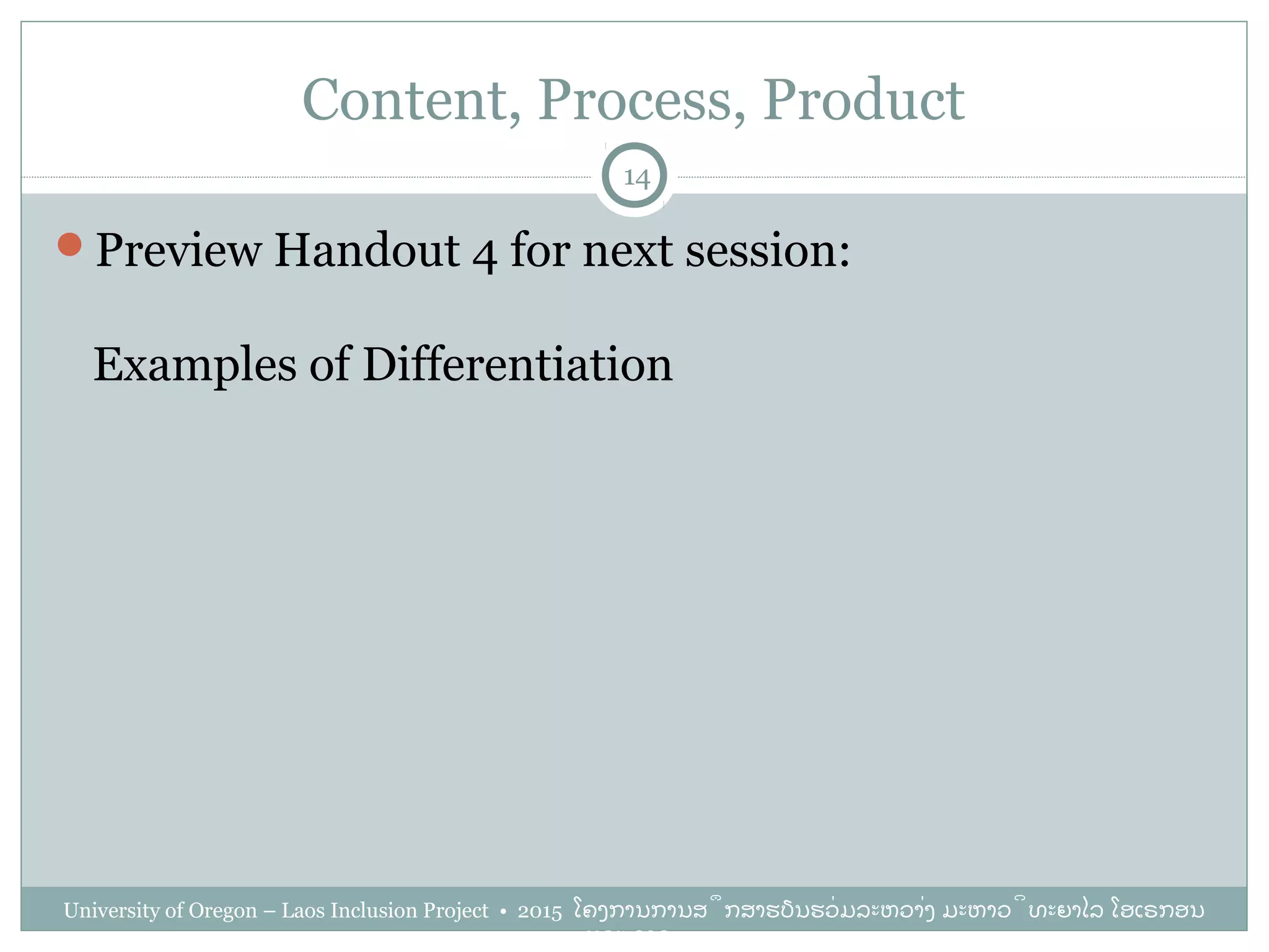 Content, Process, Product
Preview Handout 4 for next session:
Examples of Differentiation
14
University of Oregon – Laos Inclusion Project • 2015 ໂຄງການການສຶກສາຮຽນຮ່ວມລະຫວ່າງ ມະຫາວິທະຍາໄລ ໂອເຣກອນ
ແລະ ລາວ
 