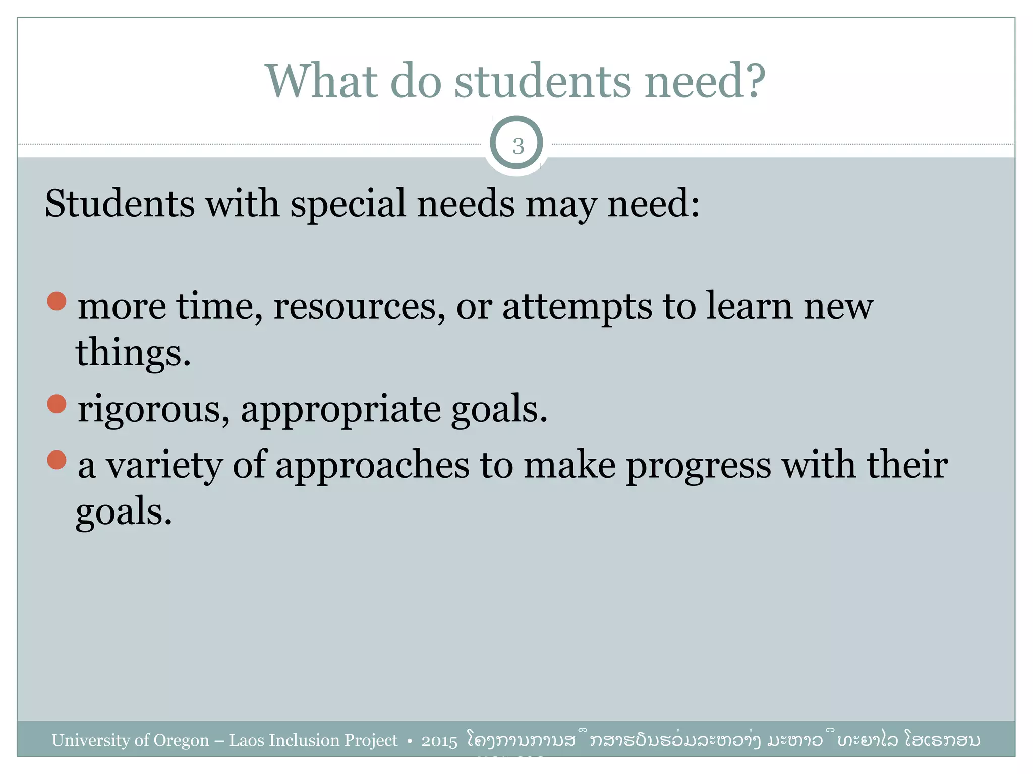 What do students need?
Students with special needs may need:
more time, resources, or attempts to learn new
things.
rigorous, appropriate goals.
a variety of approaches to make progress with their
goals.
3
University of Oregon – Laos Inclusion Project • 2015 ໂຄງການການສຶກສາຮຽນຮ່ວມລະຫວ່າງ ມະຫາວິທະຍາໄລ ໂອເຣກອນ
ແລະ ລາວ
 