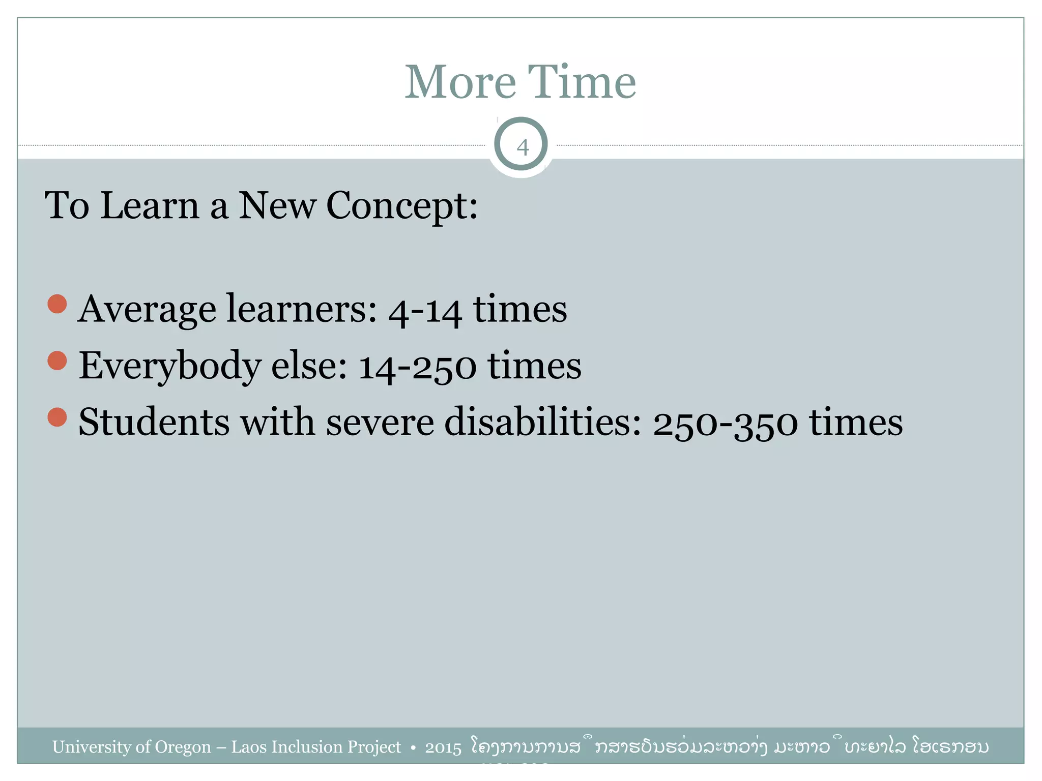More Time
University of Oregon – Laos Inclusion Project • 2015 ໂຄງການການສຶກສາຮຽນຮ່ວມລະຫວ່າງ ມະຫາວິທະຍາໄລ ໂອເຣກອນ
ແລະ ລາວ
4
To Learn a New Concept:
Average learners: 4-14 times
Everybody else: 14-250 times
Students with severe disabilities: 250-350 times
 