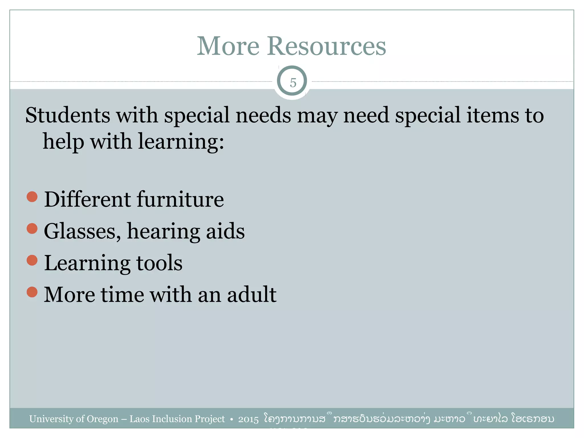More Resources
University of Oregon – Laos Inclusion Project • 2015 ໂຄງການການສຶກສາຮຽນຮ່ວມລະຫວ່າງ ມະຫາວິທະຍາໄລ ໂອເຣກອນ
ແລະ ລາວ
5
Students with special needs may need special items to
help with learning:
Different furniture
Glasses, hearing aids
Learning tools
More time with an adult
 