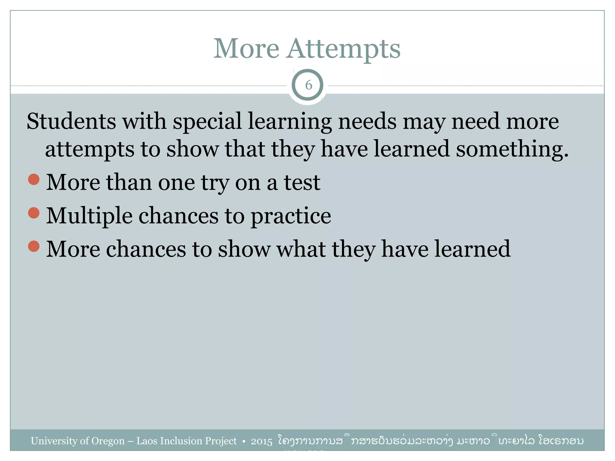 More Attempts
University of Oregon – Laos Inclusion Project • 2015 ໂຄງການການສຶກສາຮຽນຮ່ວມລະຫວ່າງ ມະຫາວິທະຍາໄລ ໂອເຣກອນ
ແລະ ລາວ
6
Students with special learning needs may need more
attempts to show that they have learned something.
More than one try on a test
Multiple chances to practice
More chances to show what they have learned
 