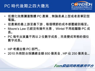 PC 時代後期之四大徵兆 低價化效應瀰漫整體 PC 產業，無論是桌上型或者是筆記型電腦。 從產業的最上游至最下游，每個環節的成本都壓縮到極至。 Moore’s Law 已經沒有幾年光景， Wintel 不再能驅動 PC 成長。 PC 每年出貨量不再以 2 位數字成長，而是變成常態的個位數字成長。 HP 考慮出售 PC 部門… 2010 外商對台採購總金額 850 億美金 , HP 佔 250 億美金… 