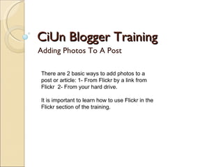 CiUn Blogger Training Adding Photos To A Post There are 2 basic ways to add photos to a post or article: 1- From Flickr by a link from Flickr  2- From your hard drive. It is important to learn how to use Flickr in the Flickr section of the training. 