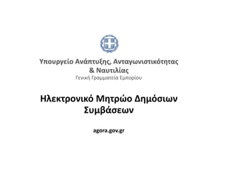 Υπουργείο Ανάπτυξης, Ανταγωνιστικότητας 
             & Ναυτιλίας   
          Γενική Γραμματεία Εμπορίου 



Hλεκτρονικό Μητρώο Δημόσιων  
         Συμβάσεων  
                 agora.gov.gr 
 
