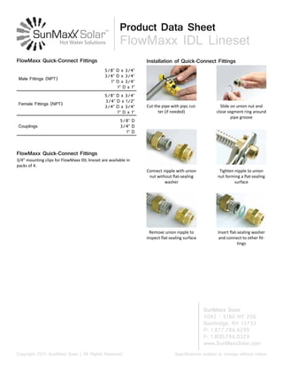 SunMaxx Solar
5042 - 5160 NY 206
Bainbridge, NY 13733
P: 1.877.786.6299
F: 1.800.786.0329
www.SunMaxxSolar.com
Specifications subject to change without noticeCopyright 2015 SunMaxx Solar | All Rights Reserved
Product Data Sheet
FlowMaxx IDL Lineset
Male Fittings (NPT)
5/8” D x 3/4”
3/4” D x 3/4”
1” D x 3/4”
1” D x 1”
Female Fittings (NPT)
5/8” D x 3/4”
3/4” D x 1/2”
3/4” D x 3/4”
1” D x 1”
Couplings
5/8” D
3/4” D
1” D
FlowMaxx Quick-Connect Fittings
3/4” mounting clips for FlowMaxx IDL lineset are available in
packs of 4.
FlowMaxx Quick-Connect Fittings
Cut the pipe with pipc cut-
ter (if needed)
Slide on union nut and
close segment ring around
pipe groove
Connect nipple with union
nut without flat-sealing
washer
Tighten nipple to union
nut forming a flat-sealing
surface
Remove union nipple to
inspect flat-sealing surface
Insert flat-sealing washer
and connect to other fit-
tings
Installation of Quick-Connect Fittings
 