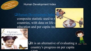 Human Development Index
Human Development Index is a
composite statistic used to rank
countries, with data on life expectancy,
education and per capita income.
It is an alternative of evaluating a
country’s progress on per capita
 