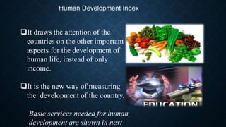 Human Development Index
It draws the attention of the
countries on the other important
aspects for the development of
human life, instead of only
income.
It is the new way of measuring
the development of the country.
Basic services needed for human
development are shown in next
 