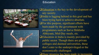 Education
Education is the key to the development of
any society.
India is lagging behind in this goal and has
been trying hard to achieve absolute.
For this purpose, significant efforts have
been made by the government with
programmes such as Sarva Shikhsha
Abhiyaan, Mid-Day meals, etc.
Education in India is mainly provided by
public sector. Though there are private
colleges and deemed universities, these
don’t cater to the underprivileged or the
economically challenged.
Huge progress has been made in increasing
 