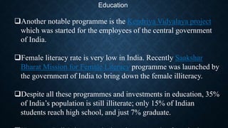 Education
Another notable programme is the Kendriya Vidyalaya project
which was started for the employees of the central government
of India.
Female literacy rate is very low in India. Recently Saakshar
Bharat Mission for Female Literacy programme was launched by
the government of India to bring down the female illiteracy.
Despite all these programmes and investments in education, 35%
of India’s population is still illiterate; only 15% of Indian
students reach high school, and just 7% graduate.
 