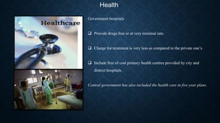 Health
Government hospitals
 Provide drugs free or at very minimal rate.
 Charge for treatment is very less as compared to the private one’s.
 Include free of cost primary health centres provided by city and
district hospitals.
Central government has also included the health care in five year plans.
 