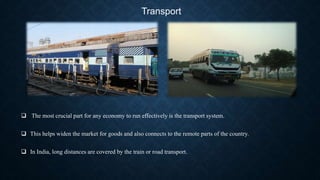 Transport
 The most crucial part for any economy to run effectively is the transport system.
 This helps widen the market for goods and also connects to the remote parts of the country.
 In India, long distances are covered by the train or road transport.
 