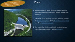 Power
 Demand for electric power has grown in India as it is an
essential component for agriculture, industry, transport and
household.
 About 70% of the electricity consumed in India is generated
by thermal power plants, 21% by hydroelectric power plants
and 4% by nuclear power plants.
 The country has also invested heavily in recent years on
renewable sources of energy such as wind energy.
 