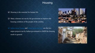 Housing
 Housing is the essential for human life.
 Many schemes are run by the government to improve the
housing condition of the people of the country.
 Indira Awas Yojana and Urban basic Services are the two
major projects run by Indian government to fulfill the housing
needs in general.
 