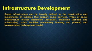 Infrastructure Development
Social infrastructure can be broadly defined as the construction and
maintenance of facilities that support social services. Types of social
infrastructure include healthcare (hospitals), education (schools and
universities), public facilities (community housing and prisons) and
transportation (railways and roads).
 