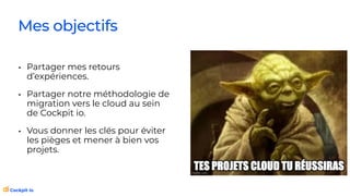 • Partager mes retours
d’expériences.
• Partager notre méthodologie de
migration vers le cloud au sein
de Cockpit io.
• Vous donner les clés pour éviter
les pièges et mener à bien vos
projets.
Mes objectifs
 