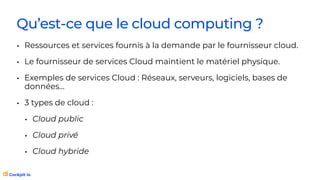Qu’est-ce que le cloud computing ?
• Ressources et services fournis à la demande par le fournisseur cloud.
• Le fournisseur de services Cloud maintient le matériel physique.
• Exemples de services Cloud : Réseaux, serveurs, logiciels, bases de
données…
• 3 types de cloud :
• Cloud public
• Cloud privé
• Cloud hybride
 