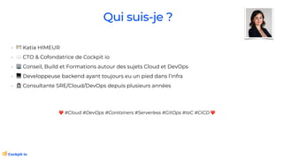 Qui suis-je ?
• 🪪 Katia HIMEUR
• ☁ CTO & Cofondatrice de Cockpit io
• 🏢 Conseil, Build et Formations autour des sujets Cloud et DevOps
• 💻 Developpeuse backend ayant toujours eu un pied dans l’infra
• 👩💻 Consultante SRE/Cloud/DevOps depuis plusieurs années
❤ #Cloud #DevOps #Containers #Serverless #GitOps #IaC #CICD ❤
 