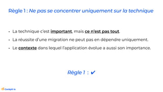 Règle 1 : Ne pas se concentrer uniquement sur la technique
• La technique c’est important, mais ce n’est pas tout.
• La réussite d’une migration ne peut pas en dépendre uniquement.
• Le contexte dans lequel l’application évolue a aussi son importance.
Règle 1 : ✔
 
