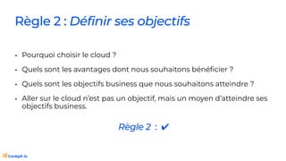 Règle 2 : Définir ses objectifs
• Pourquoi choisir le cloud ?
• Quels sont les avantages dont nous souhaitons béné
fi
cier ?
• Quels sont les objectifs business que nous souhaitons atteindre ?
• Aller sur le cloud n’est pas un objectif, mais un moyen d’atteindre ses
objectifs business.
Règle 2 : ✔
 