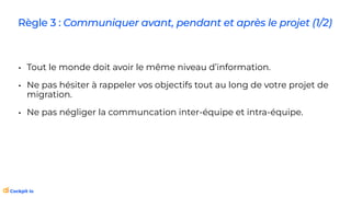 Règle 3 : Communiquer avant, pendant et après le projet (1/2)
• Tout le monde doit avoir le même niveau d’information.
• Ne pas hésiter à rappeler vos objectifs tout au long de votre projet de
migration.
• Ne pas négliger la communcation inter-équipe et intra-équipe.
 