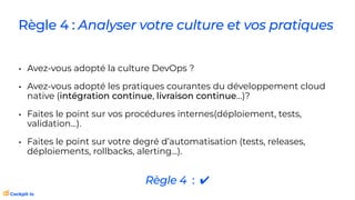 Règle 4 : Analyser votre culture et vos pratiques
• Avez-vous adopté la culture DevOps ?
• Avez-vous adopté les pratiques courantes du développement cloud
native (intégration continue, livraison continue…)?
• Faites le point sur vos procédures internes(déploiement, tests,
validation…).
• Faites le point sur votre degré d’automatisation (tests, releases,
déploiements, rollbacks, alerting…).
Règle 4 : ✔
 