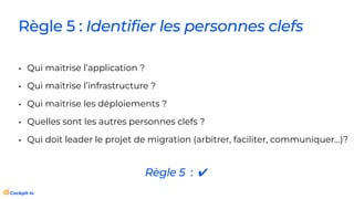 Règle 5 : Identifier les personnes clefs
• Qui maitrise l’application ?
• Qui maitrise l’infrastructure ?
• Qui maitrise les déploiements ?
• Quelles sont les autres personnes clefs ?
• Qui doit leader le projet de migration (arbitrer, faciliter, communiquer…)?
Règle 5 : ✔
 