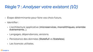 Règle 7 : Analyser votre existant (1/2)
• Étape détérminante pour faire vos choix futurs.
• Identi
fi
er :
• L’architecture applicative (microservices, monolithiques, orientée
événements…).
• Langages, dépendances, versions.
• Persistance des données (Statefull vs Stateless).
• Les licences utilisées.
 