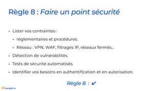 Règle 8 : Faire un point sécurité
• Lister vos contraintes :
• réglementaires et procédures.
• Réseau : VPN, WAF,
fi
ltrages IP, réseaux fermés…
• Détection de vulnérabilités.
• Tests de sécurité automatisés.
• Identi
fi
er vos besoins en authenti
fi
cation et en autorisation.
Règle 8 : ✔
 