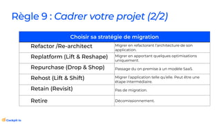 Règle 9 : Cadrer votre projet (2/2)
Choisir sa stratégie de migration
Refactor /Re-architect Migrer en refactorant l’architecture de son
application.
Replatform (Lift & Reshape) Migrer en apportant quelques optimisations
uniquement.
Repurchase (Drop & Shop) Passage du on premise à un modèle SaaS.
Rehost (Lift & Shift) Migrer l’application telle qu’elle. Peut être une
étape intermédiaire.
Retain (Revisit) Pas de migration.
Retire Décomissionnement.
 