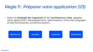 Règle 11 : Préparer votre application (1/3)
• Selon la stratégie de migration et de l’architecture cible, adapter
votre application: développement, optimisation, choix des langages
et des frameworks, conteneurisation…
Microservices Serverless Conteneurs Monolithiques
 