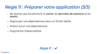 Règle 11 : Préparer votre application (3/3)
• Ne stocker pas localement: le cache, les données de sessions et les
assets.
• Regrouper vos dépendances dans un
fi
chier dédié.
• Mettre à jour vos dépendances.
• Augmenter l’observabilité.
Règle 11 : ✔
 