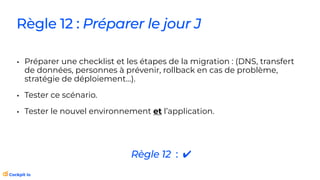 Règle 12 : Préparer le jour J
• Préparer une checklist et les étapes de la migration : (DNS, transfert
de données, personnes à prévenir, rollback en cas de problème,
stratégie de déploiement…).
• Tester ce scénario.
• Tester le nouvel environnement et l’application.
Règle 12 : ✔
 