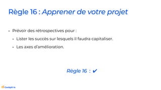 Règle 16 : Apprener de votre projet
• Prévoir des rétrospectives pour :
• Lister les succès sur lesquels il faudra capitaliser.
• Les axes d’amélioration.
Règle 16 : ✔
 