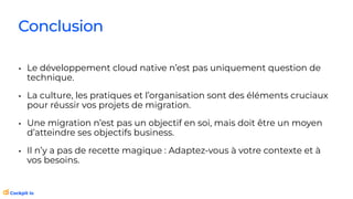 Conclusion
• Le développement cloud native n’est pas uniquement question de
technique.
• La culture, les pratiques et l’organisation sont des éléments cruciaux
pour réussir vos projets de migration.
• Une migration n’est pas un objectif en soi, mais doit être un moyen
d’atteindre ses objectifs business.
• Il n’y a pas de recette magique : Adaptez-vous à votre contexte et à
vos besoins.
 