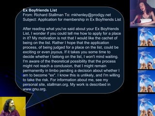 Ex Boyfriends List From: Richard Stallman To: mkhenley@prodigy.net Subject: Application for membership in Ex Boyfriends List  After reading what you've said about your Ex Boyfriends List, I wonder if you could tell me how to apply for a place in it? My motivation is not that I would like the cachet of being on the list. Rather I hope that the application process, of being judged for a place on the list, could be exciting or even joyous. If it takes you some time to decide whether I belong on the list, I won't mind waiting. I'm aware of the theoretical possibility that the process might not reach a conclusion, that I might remain permanently in limbo pending a decision about whether I am to become "ex". I know this is unlikely, and I'm willing to take the risk. For information about me, see my personal site, stallman.org. My work is described in www.gnu.org.  