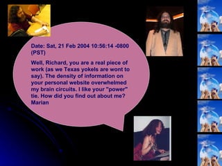 Date: Sat, 21 Feb 2004 10:56:14 -0800 (PST) Well, Richard, you are a real piece of work (as we Texas yokels are wont to say). The density of information on your personal website overwhelmed my brain circuits. I like your "power" tie. How did you find out about me? Marian  