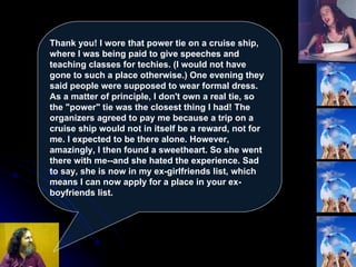 Thank you! I wore that power tie on a cruise ship, where I was being paid to give speeches and teaching classes for techies. (I would not have gone to such a place otherwise.) One evening they said people were supposed to wear formal dress. As a matter of principle, I don't own a real tie, so the "power" tie was the closest thing I had! The organizers agreed to pay me because a trip on a cruise ship would not in itself be a reward, not for me. I expected to be there alone. However, amazingly, I then found a sweetheart. So she went there with me--and she hated the experience. Sad to say, she is now in my ex-girlfriends list, which means I can now apply for a place in your ex-boyfriends list.  