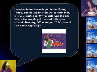 I read an interview with you in the Funny Times. You sound like fun. Aside from that, I like your cartoons. My favorite was the one where the couple get married with eyes closed, then say, "Who are you?" So, how do I go about applying?   