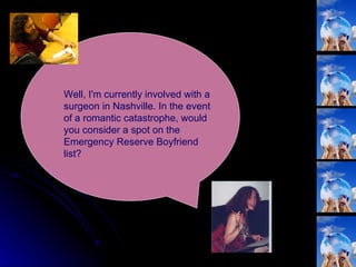 Well, I'm currently involved with a surgeon in Nashville. In the event of a romantic catastrophe, would you consider a spot on the Emergency Reserve Boyfriend list?  