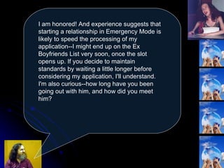 I am honored! And experience suggests that starting a relationship in Emergency Mode is likely to speed the processing of my application--I might end up on the Ex Boyfriends List very soon, once the slot opens up. If you decide to maintain standards by waiting a little longer before considering my application, I'll understand. I'm also curious--how long have you been going out with him, and how did you meet him?  
