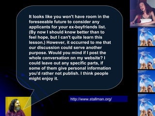 It looks like you won't have room in the foreseeable future to consider any applicants for your ex-boyfriends list. (By now I should know better than to feel hope, but I can't quite learn this lesson.) However, it occurred to me that our discussion could serve another purpose. Would you mind if I post the whole conversation on my website? I could leave out any specific parts, if some of them give personal information you'd rather not publish. I think people might enjoy it.  http://www.stallman.org/ 